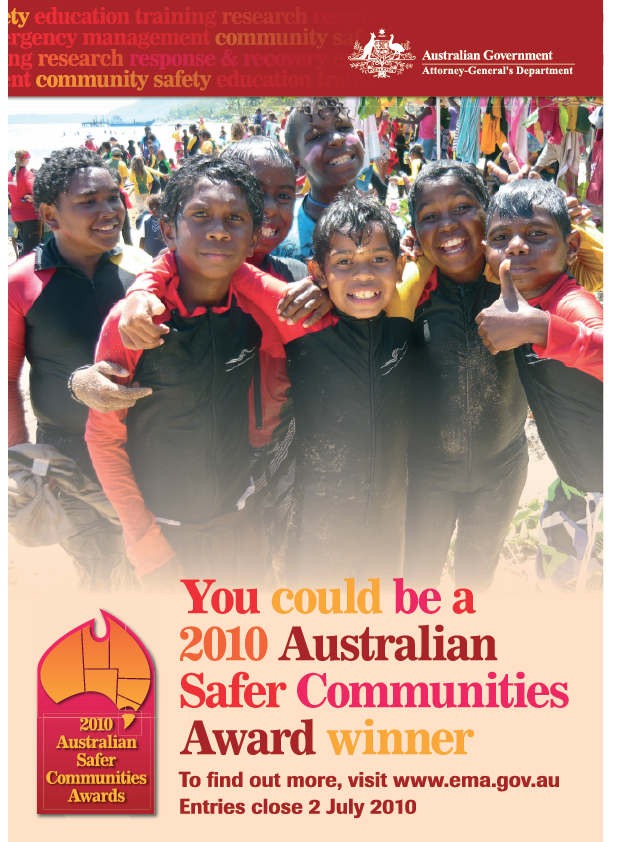Advertisement for the 2010 Australian Safer Communities Awards.
Australian Government Attorney-General's Department.
You could be a 2010 Australian Safer Communitites Award Winner. To find out more, visit www.ema.gov.au.
Entries close 2 July 2010.
Background image is a group of Aboriginal children in wetsuits at a beach with many other people and market stalls in the background.