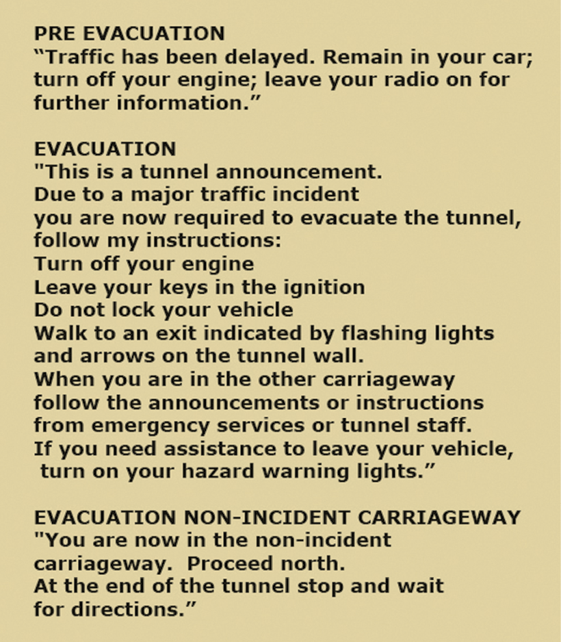 Transcript reads
Pre-evacuation: "Traffic has been delayed. Remain in your car; turn off your engine; leave your radio on for further information."
Evacuation: "This is a tunnel announcement. Due to a major traffic incident you are now required to evacuate the tunnel, follow my instructions: Turn off your engine. Leave your keys in the ignition. Do not lock your vehicle. Walk to an exit indicated by flashing lights and arrows on the tunnel wall. When you are in the other carriageway follow the announcements or instructions from emergency services or tunnel staff. If you need assistance to leave your vehicle, turn on your hazard warning lights."
Evacuation non-incident carriageway: "You are now in the non-incident carriageway. Proceed north. At the end of the tunnel stop and wait for directions."